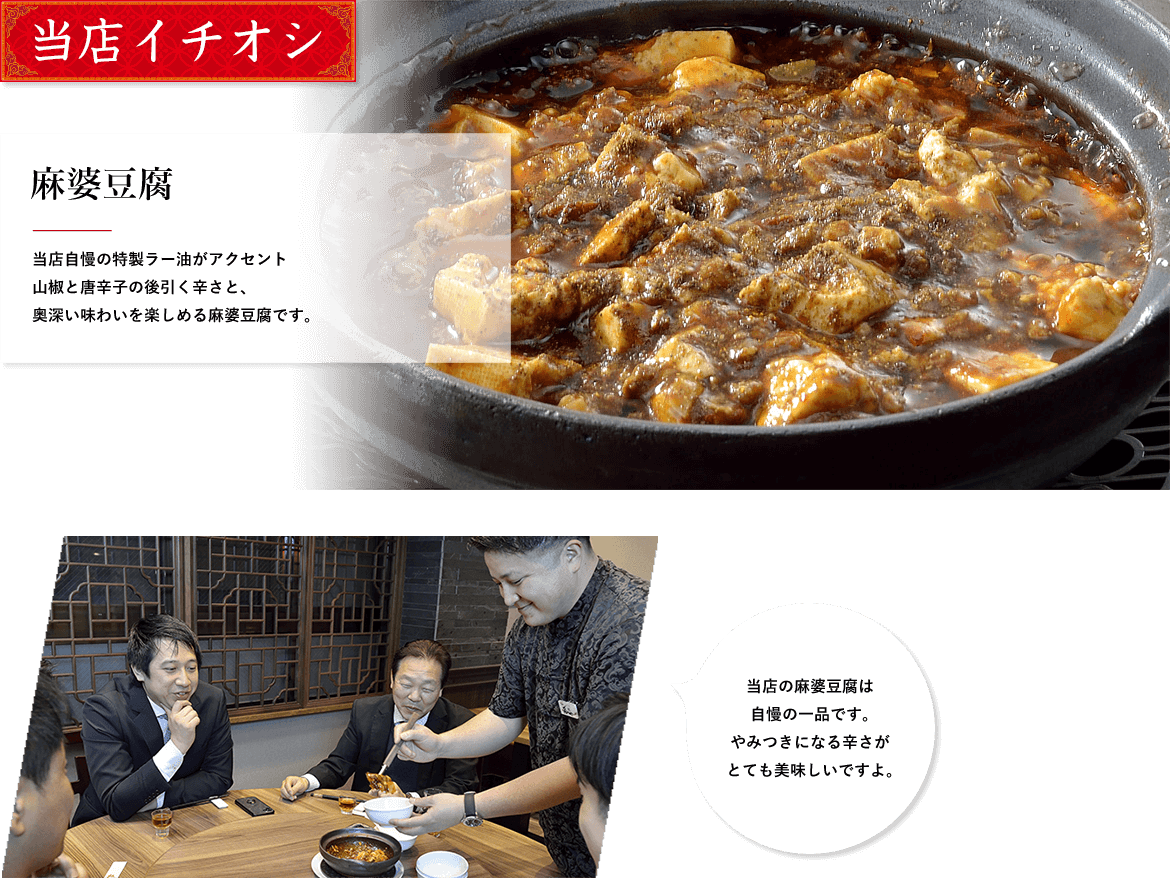 当店イチオシ 麻婆豆腐 当店自慢の特製ラー油がアクセント山椒と唐辛子の後引く辛さと、奥深い味わいを楽しめる麻婆豆腐です。 当店の麻婆豆腐は自慢の一品です。やみつきになる辛さがとても美味しいですよ。 