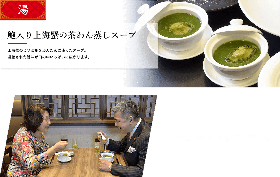 湯 鮑入り上海蟹の茶わん蒸しスープ 上海蟹のミソと鮑をふんだんに使ったスープ。凝縮された旨味が口の中いっぱいに広がります。 「美味しい料理で会話も弾むね」